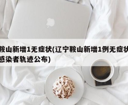 鞍山新增1无症状(辽宁鞍山新增1例无症状感染者轨迹公布)