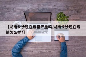 【湖南长沙现在疫情严重吗,湖南长沙现在疫情怎么样?】