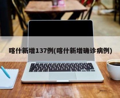 喀什新增137例(喀什新增确诊病例)