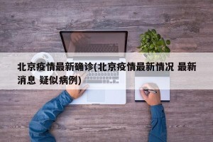 北京疫情最新确诊(北京疫情最新情况 最新消息 疑似病例)