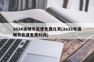 2024清明节高速免费几天(2o21年清明节高速免费时间)