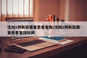 沈阳1例新冠康复患者复阳/沈阳1例新冠康复患者复阳时间