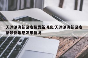 天津滨海新区疫情最新消息/天津滨海新区疫情最新消息发布情况