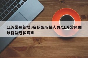 江苏常州新增3名核酸阳性人员/江苏常州确诊新型冠状病毒
