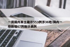 一周国内本土确诊553例涉36地/国内一地新增67例确诊病例