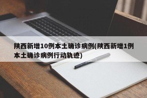陕西新增10例本土确诊病例(陕西新增1例本土确诊病例行动轨迹)