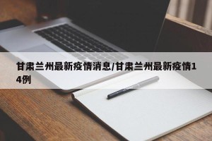 甘肃兰州最新疫情消息/甘肃兰州最新疫情14例