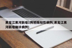 黑龙江黑河新增1例初筛阳性病例(黑龙江黑河新增确诊病例)