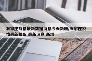 石家庄疫情最新数据消息今天新增/石家庄疫情最新情况 最新消息 新增