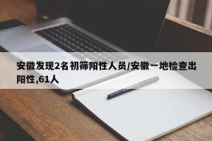 安徽发现2名初筛阳性人员/安徽一地检查出阳性,61人