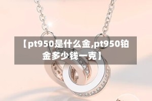 【pt950是什么金,pt950铂金多少钱一克】