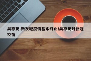 吴尊友:新发地疫情基本终止/吴尊友对新冠疫情