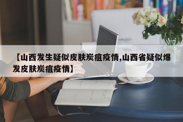 【山西发生疑似皮肤炭疽疫情,山西省疑似爆发皮肤炭疽疫情】