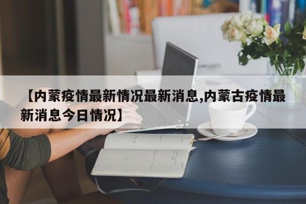 【内蒙疫情最新情况最新消息,内蒙古疫情最新消息今日情况】