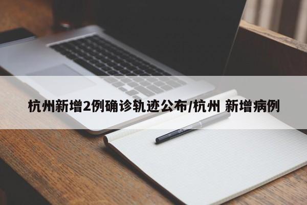 杭州新增2例确诊轨迹公布/杭州 新增病例