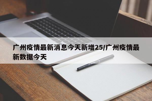 广州疫情最新消息今天新增25/广州疫情最新数据今天